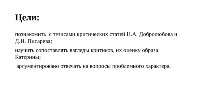 Цели:  познакомить с   тезисами критических статей Н.А. Добролюбова и Д.И. Писарева; научить сопоставлять взгляды критиков, их оценку образа Катерины;  аргументировано отвечать на вопросы про­блемного характе­ра. 