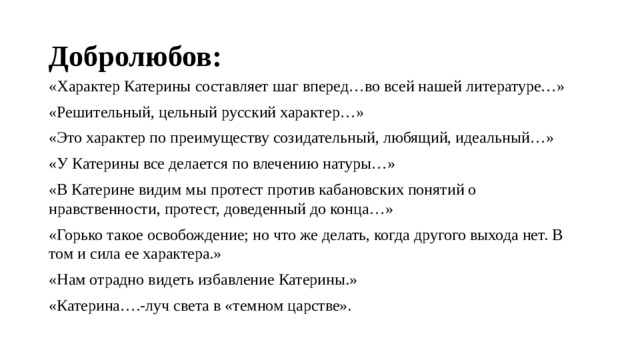 Добролюбов: «Характер Катерины составляет шаг вперед…во всей нашей литературе…» «Решительный, цельный русский характер…» «Это характер по преимуществу созидательный, любящий, идеальный…» «У Катерины все делается по влечению натуры…» «В Катерине видим мы протест против кабановских понятий о нравственности, протест, доведенный до конца…» «Горько такое освобождение; но что же делать, когда другого выхода нет. В том и сила ее характера.» «Нам отрадно видеть избавление Катерины.» «Катерина….-луч света в «темном царстве». 