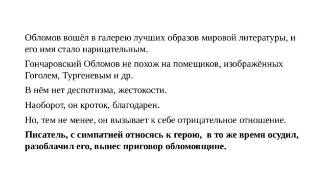 Обломов вошёл в галерею лучших образов мировой литературы, и его имя стало нарицательным. Гончаровский Обломов не похож на помещиков, изображённых Гоголем, Тургеневым и др. В нём нет деспотизма, жестокости. Наоборот, он кроток, благодарен. Но, тем не менее, он вызывает к себе отрицательное отношение. Писатель, с симпатией относясь к герою, в то же время осудил, разоблачил его, вынес приговор обломовщине. 