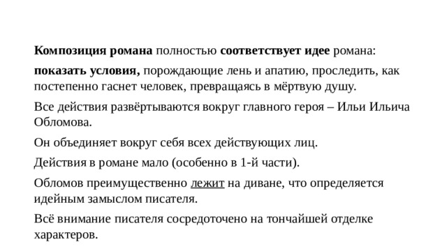 Композиция романа  полностью  соответствует идее  романа: показать условия, порождающие лень и апатию, проследить, как постепенно гаснет человек, превращаясь в мёртвую душу. Все действия развёртываются вокруг главного героя – Ильи Ильича Обломова. Он объединяет вокруг себя всех действующих лиц. Действия в романе мало (особенно в 1-й части). Обломов преимущественно  лежит  на диване, что определяется идейным замыслом писателя. Всё внимание писателя сосредоточено на тончайшей отделке характеров. 