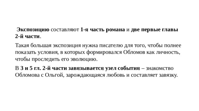  Экспозицию  составляют  1-я часть романа  и  две первые главы 2-й части . Такая большая экспозиция нужна писателю для того, чтобы полнее показать условия, в которых формировался Обломов как личность, чтобы проследить его эволюцию. В  3 и 5 гл. 2-й части завязывается узел события  – знакомство Обломова с Ольгой, зарождающаяся любовь и составляет завязку. 