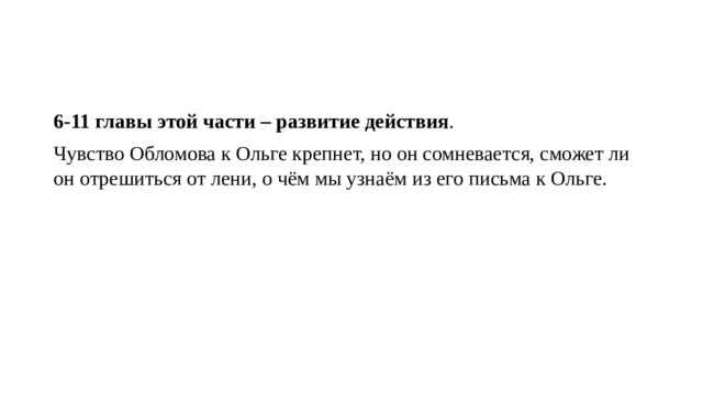 6-11 главы этой части – развитие действия . Чувство Обломова к Ольге крепнет, но он сомневается, сможет ли он отрешиться от лени, о чём мы узнаём из его письма к Ольге. 