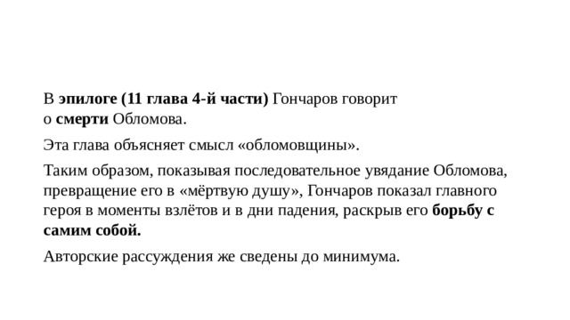 В  эпилоге (11 глава 4-й части)  Гончаров говорит о  смерти  Обломова. Эта глава объясняет смысл «обломовщины». Таким образом, показывая последовательное увядание Обломова, превращение его в «мёртвую душу», Гончаров показал главного героя в моменты взлётов и в дни падения, раскрыв его  борьбу с самим собой. Авторские рассуждения же сведены до минимума. 