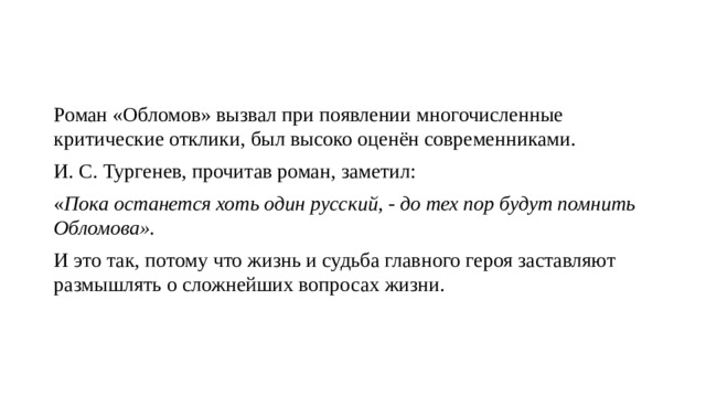 Роман «Обломов» вызвал при появлении многочисленные критические отклики, был высоко оценён современниками. И. С. Тургенев, прочитав роман, заметил: « Пока останется хоть один русский, - до тех пор будут помнить Обломова».  И это так, потому что жизнь и судьба главного героя заставляют размышлять о сложнейших вопросах жизни. 