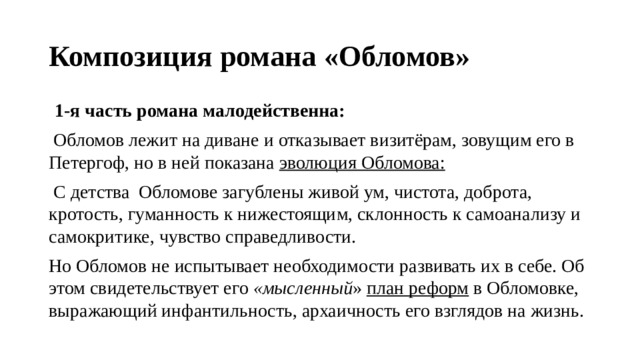 Композиция романа «Обломов»   1-я часть романа   малодейственна:   Обломов лежит на диване и отказывает визитёрам, зовущим его в Петергоф, но в ней показана  эволюция Обломова:  С детства Обломове загублены живой ум, чистота, доброта, кротость, гуманность к нижестоящим, склонность к самоанализу и самокритике, чувство справедливости. Но Обломов не испытывает необходимости развивать их в себе. Об этом свидетельствует его  «мысленный »  план реформ  в Обломовке, выражающий инфантильность, архаичность его взглядов на жизнь. 