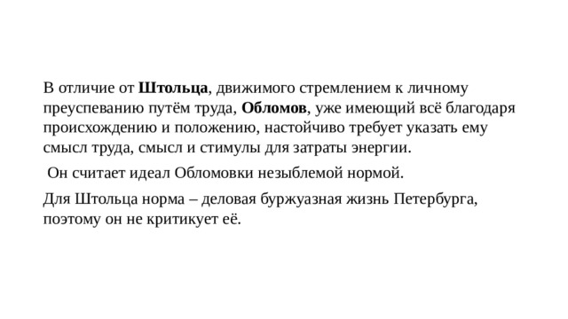 В отличие от Штольца , движимого стремлением к личному преуспеванию путём труда, Обломов , уже имеющий всё благодаря происхождению и положению, настойчиво требует указать ему смысл труда, смысл и стимулы для затраты энергии.  Он считает идеал Обломовки незыблемой нормой. Для Штольца норма – деловая буржуазная жизнь Петербурга, поэтому он не критикует её. 