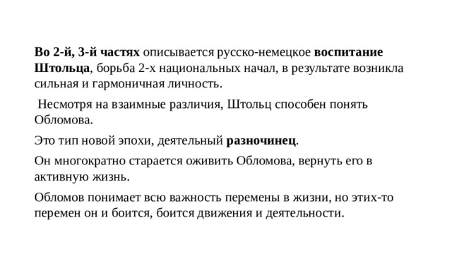 Во 2-й, 3-й частях  описывается русско-немецкое  воспитание Штольца , борьба 2-х национальных начал, в результате возникла сильная и гармоничная личность.  Несмотря на взаимные различия, Штольц способен понять Обломова. Это тип новой эпохи, деятельный  разночинец . Он многократно старается оживить Обломова, вернуть его в активную жизнь. Обломов понимает всю важность перемены в жизни, но этих-то перемен он и боится, боится движения и деятельности. 