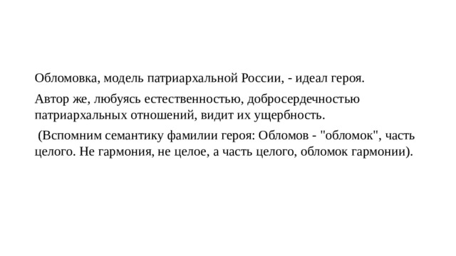 Обломовка, модель патриархальной России, - идеал героя. Автор же, любуясь естественностью, добросердечностью патриархальных отношений, видит их ущербность. (Вспомним семантику фамилии героя: Обломов - 