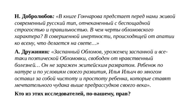 Н. Добролюбов : «В книге Гончарова предстает перед нами живой современный русский тип, отчеканенный с беспощадной строгостью и правильностью. В чем черты обломовского характера? В совершенной инертности, происходящей от апатии ко всему, что делается на свете…» А. Дружинин : «Заспанный Обломов, уроженец заспанной и все-таки поэтической Обломовки, свободен от нравственный болезней… Он не заражен житейским развратом. Ребенок по натуре и по условиям своего развития, Илья Ильич во многом оставил за собой чистоту и простоту ребенка, которые ставят мечтательного чудака выше предрассудков своего века». Кто из этих исследователей, по-вашему, прав? 