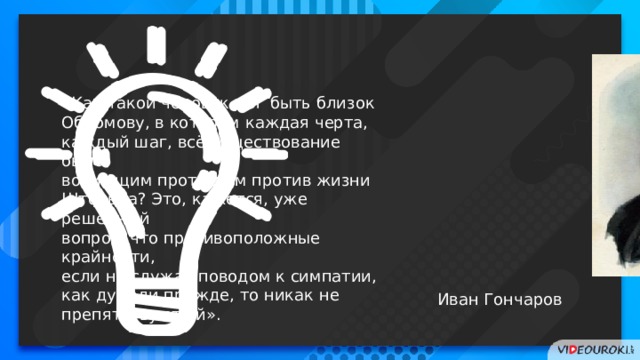 «Как такой человек мог быть близок Обломову, в котором каждая черта, каждый шаг, всё существование было вопиющим протестом против жизни Штольца? Это, кажется, уже решённый вопрос, что противоположные крайности, если не служат поводом к симпатии, как думали прежде, то никак не препятствуют ей». Иван Гончаров 