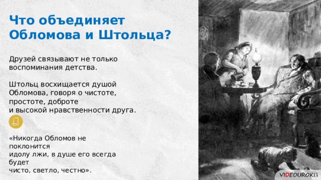 Что объединяет Обломова и Штольца? Друзей связывают не только воспоминания детства. Штольц восхищается душой Обломова, говоря о чистоте, простоте, доброте и высокой нравственности друга. «Никогда Обломов не поклонится идолу лжи, в душе его всегда будет чисто, светло, честно». 