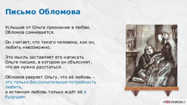 Письмо Обломова Услышав от Ольги признание в любви, Обломов сомневается. Он считает, что такого человека, как он, любить невозможно. Эта мысль заставляет его написать Ольге письмо, в котором он объясняет, что им нужно расстаться. Обломов уверяет Ольгу, что её любовь – это только бессознательная потребность любить , а истинная любовь только ждёт её в будущем . 