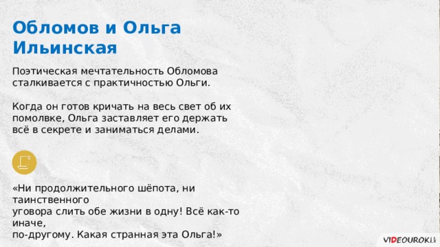 Обломов и Ольга Ильинская Поэтическая мечтательность Обломова сталкивается с практичностью Ольги. Когда он готов кричать на весь свет об их помолвке, Ольга заставляет его держать всё в секрете и заниматься делами. «Ни продолжительного шёпота, ни таинственного уговора слить обе жизни в одну! Всё как-то иначе, по-другому. Какая странная эта Ольга!» 