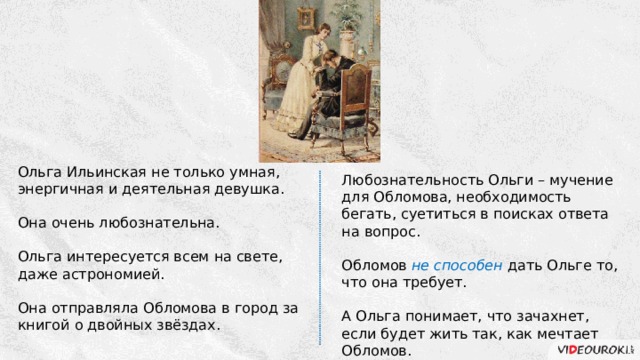 Ольга Ильинская не только умная, энергичная и деятельная девушка. Она очень любознательна. Ольга интересуется всем на свете, даже астрономией. Она отправляла Обломова в город за книгой о двойных звёздах. Любознательность Ольги – мучение для Обломова, необходимость бегать, суетиться в поисках ответа на вопрос. Обломов не способен дать Ольге то, что она требует. А Ольга понимает, что зачахнет, если будет жить так, как мечтает Обломов. 