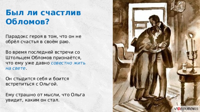 Был ли счастлив Обломов? Парадокс героя в том, что он не обрёл счастья в своём раю. Во время последней встречи со Штольцем Обломов признаётся, что ему уже давно совестно жить на свете . Он стыдится себя и боится встретиться с Ольгой. Ему страшно от мысли, что Ольга увидит, каким он стал. 