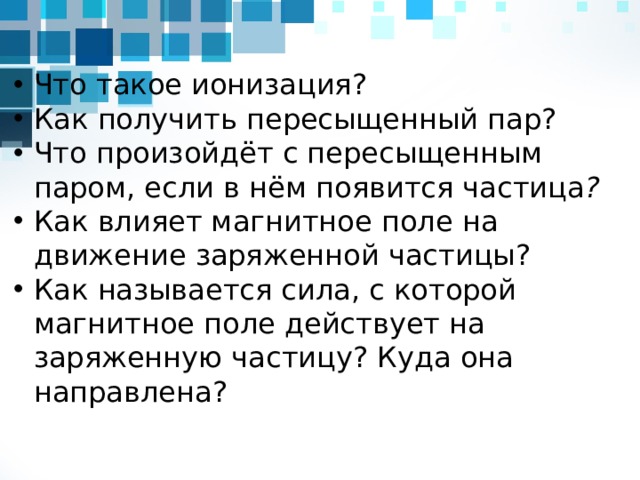 Что такое ионизация? Как получить пересыщенный пар? Что произойдёт с пересыщенным паром, если в нём появится частица ? Как влияет магнитное поле на движение заряженной частицы? Как называется сила, с которой магнитное поле действует на заряженную частицу? Куда она направлена?