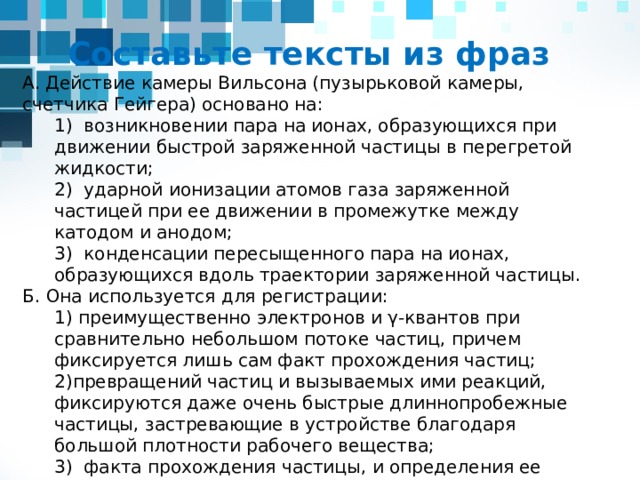 Счетчик Гейгера Назначение Определяет число элементарных частиц  1928г. Принцип действия Камера Вильсона 1912г. Ударная ионизация Схема (устройство) Пузырьковая камера 1952г. Позволяет видеть и изучать следы (трек) элементарных частиц. Достоинства Конденсация пересыщенного пара Позволяет видеть и изучать следы элементарных частиц Испарение перегретой жидкости Недостатки фиксирует частицы но не может их распознать Применение По направлению изгиба трека можно судить о знаке заряда частицы, а по радиусу кривизны определять её массу, заряд, энергию Для регистрации e - и γ-квантов (из-за явления фотоэффекта) изотропная пространственная чувствительность к регистрации частиц и высокая точность измерения их импульсов слабая управляемость, необходимая для отбора нужных актов взаимодействия частиц или их распада. Для определения заряда, массы, скорости частиц, отношения е/m (в магнитном поле) Для определения параметров частиц и наблюдения серии ядерных реакций превращения частиц