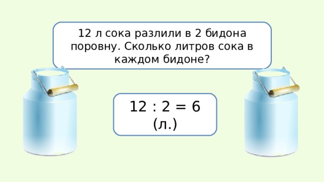12 л сока разлили в 2 бидона поровну. Сколько литров сока в каждом бидоне? 12 : 2 = 6 (л.) 