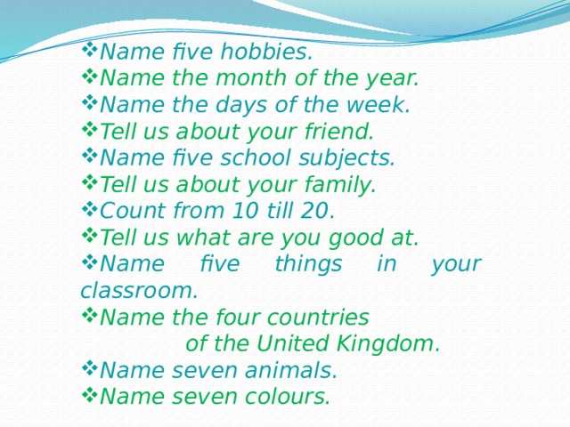 Name five hobbies. Name the month of the year. Name the days of the week. Tell us about your friend. Name five school subjects. Tell us about your family. Count from 10 till 20. Tell us what are you good at. Name five things in your classroom. Name the four countries  of the United Kingdom. Name seven animals. Name seven colours. 