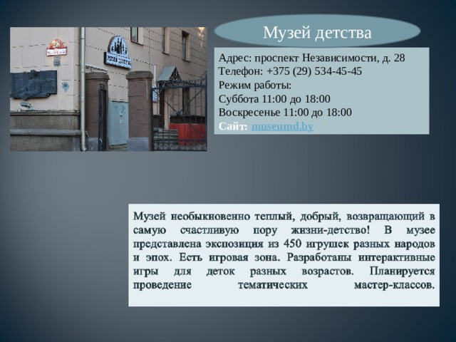 Музей детства Адрес: проспект Независимости, д. 28 Телефон: +375 (29) 534-45-45 Режим работы: Суббота 11:00 до 18:00 Воскресенье 11:00 до 18:00 Сайт:  museumd.by 