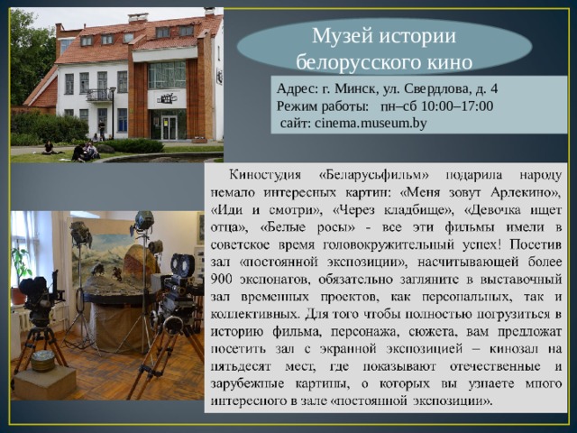 Музей истории белорусского кино Адрес: г. Минск, ул. Свердлова, д. 4 Режим работы: пн–сб 10:00–17:00  сайт: cinema.museum.by 