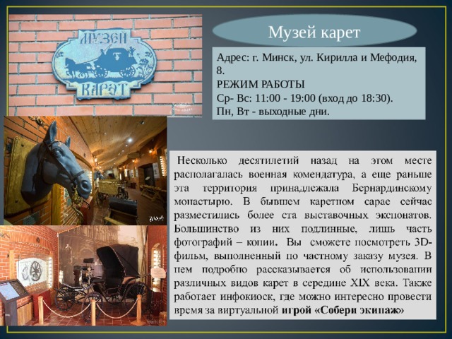 Музей карет Адрес: г. Минск, ул. Кирилла и Мефодия, 8. РЕЖИМ РАБОТЫ Ср- Вс: 11:00 - 19:00 (вход до 18:30). Пн, Вт - выходные дни. 
