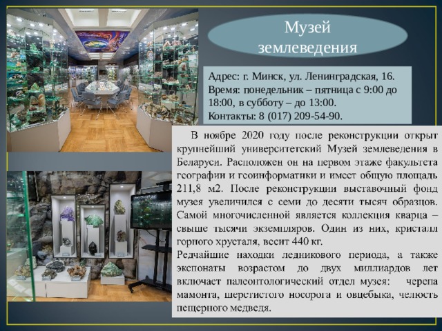 Музей землеведения Адрес: г. Минск, ул. Ленинградская, 16. Время: понедельник – пятница с 9:00 до 18:00, в субботу – до 13:00. Контакты: 8 (017) 209-54-90. 