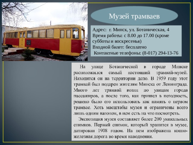 Музей трамваев Адрес: г. Минск, ул. Ботаническая, 4 Время работы: с 8.00 до 17.00 (кроме субботы и воскресенья) Входной билет: бесплатно  Контактные телефоны: (8-017) 294-13-76 