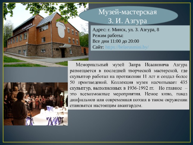 Музей-мастерская З. И. Азгура Адрес: г. Минск, ул. З. Азгура, 8 Режим работы: Все дни 11:00 до 20:00 Сайт: https://belarusmini.by/ 