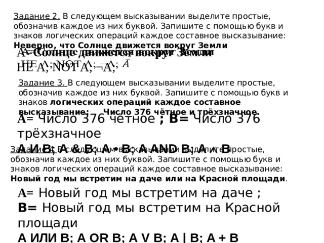 Задание 2. В следующем высказывании выделите простые, обозначив каждое из них буквой. Запишите с помощью букв и знаков логических операций каждое составное высказывание: Неверно, что Солнце движется вокруг Земли А= Солнце движется вокруг Земли   НЕ А; NOT A; ¬A; Задание 3. В следующем высказывании выделите простые, обозначив каждое из них буквой. Запишите с помощью букв и знаков логических операций каждое составное высказывание: Число 376 чётное и трёхзначное. А=  Число 376 чётное ; B= Число 376 трёхзначное А И В; А & В; А • В; A AND В; A  B Задание 4 В следующем высказывании выделите простые, обозначив каждое из них буквой. Запишите с помощью букв и знаков логических операций каждое составное высказывание: Новый год мы встретим на даче или на Красной площади . А=  Новый год мы встретим на даче ; B= Новый год мы встретим на Красной площади А ИЛИ В; А OR В; А V В; А | В; A + В 