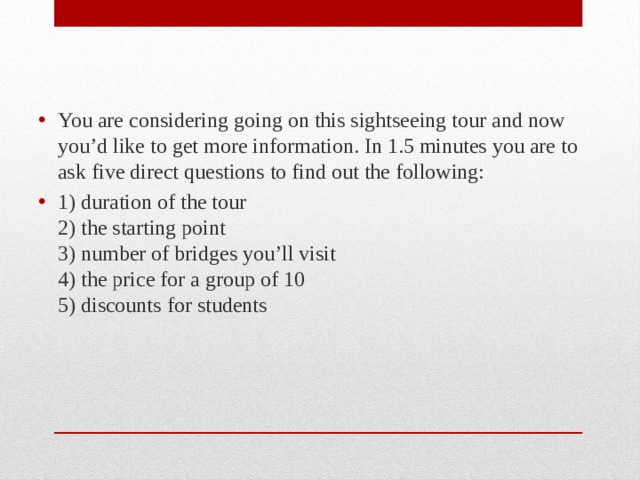 You are considering going on this sightseeing tour and now you’d like to get more information. In 1.5 minutes you are to ask five direct questions to find out the following: 1) duration of the tour  2) the starting point  3) number of bridges you’ll visit  4) the price for a group of 10  5) discounts for students 