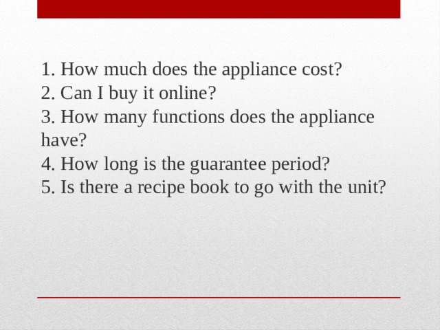 1. How much does the appliance cost?  2. Can I buy it online?  3. How many functions does the appliance have?  4. How long is the guarantee period?  5. Is there a recipe book to go with the unit? 