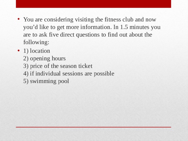 You are considering visiting the fitness club and now you’d like to get more information. In 1.5 minutes you are to ask five direct questions to find out about the following: 1) location  2) opening hours  3) price of the season ticket  4) if individual sessions are possible  5) swimming pool 
