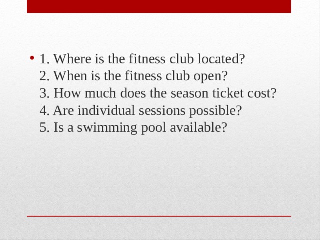 1. Where is the fitness club located?  2. When is the fitness club open?  3. How much does the season ticket cost?  4. Are individual sessions possible?  5. Is a swimming pool available? 