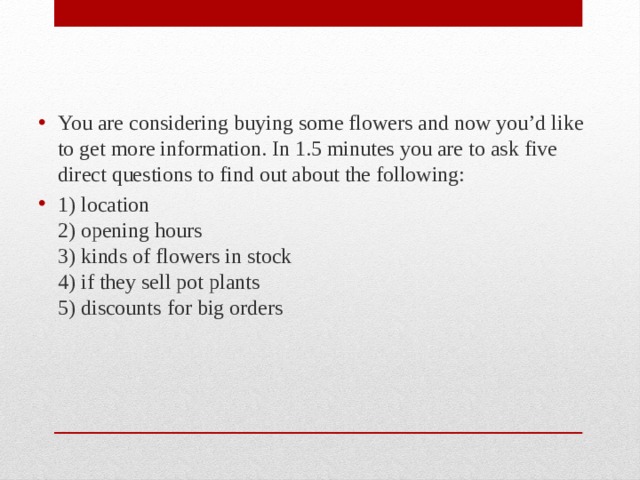 You are considering buying some flowers and now you’d like to get more information. In 1.5 minutes you are to ask five direct questions to find out about the following: 1) location  2) opening hours  3) kinds of flowers in stock  4) if they sell pot plants  5) discounts for big orders 