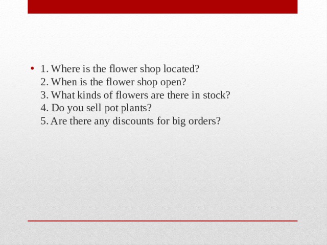 1. Where is the flower shop located?  2. When is the flower shop open?  3. What kinds of flowers are there in stock?  4. Do you sell pot plants?  5. Are there any discounts for big orders? 