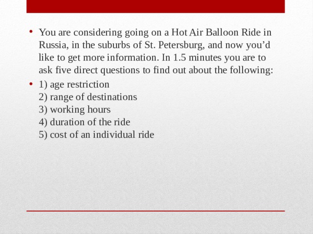You are considering going on a Hot Air Balloon Ride in Russia, in the suburbs of St. Petersburg, and now you’d like to get more information. In 1.5 minutes you are to ask five direct questions to find out about the following: 1) age restriction  2) range of destinations  3) working hours  4) duration of the ride  5) cost of an individual ride 
