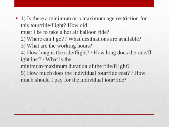 1) Is there a minimum or a maximum age restriction for this tour/ride/flight? How old  must I be to take a hot air balloon ride?  2) Where can I go? / What destinations are available?  3) What are the working hours?  4) How long is the ride/flight? / How long does the ride/fl ight last? / What is the  minimum/maximum duration of the ride/fl ight?  5) How much does the individual tour/ride cost? / How much should I pay for the individual tour/ride? 