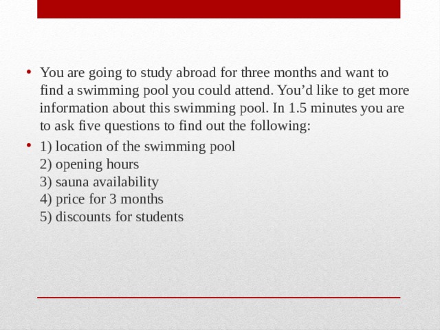 You are going to study abroad for three months and want to find a swimming pool you could attend. You’d like to get more information about this swimming pool. In 1.5 minutes you are to ask five questions to find out the following: 1) location of the swimming pool  2) opening hours  3) sauna availability  4) price for 3 months  5) discounts for students 