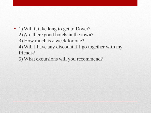 1) Will it take long to get to Dover?  2) Are there good hotels in the town?  3) How much is a week for one?  4) Will I have any discount if I go together with my friends?  5) What excursions will you recommend? 