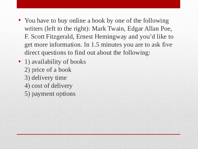 You have to buy online a book by one of the following writers (left to the right): Mark Twain, Edgar Allan Poe, F. Scott Fitzgerald, Ernest Hemingway and you’d like to get more information. In 1.5 minutes you are to ask five direct questions to find out about the following: 1) availability of books  2) price of a book  3) delivery time  4) cost of delivery  5) payment options 