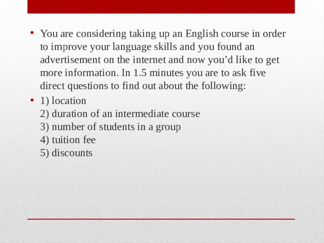 You are considering taking up an English course in order to improve your language skills and you found an advertisement on the internet and now you’d like to get more information. In 1.5 minutes you are to ask five direct questions to find out about the following: 1) location  2) duration of an intermediate course  3) number of students in a group  4) tuition fee  5) discounts 