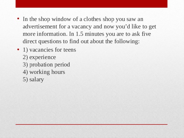 In the shop window of a clothes shop you saw an advertisement for a vacancy and now you’d like to get more information. In 1.5 minutes you are to ask five direct questions to find out about the following: 1) vacancies for teens  2) experience  3) probation period  4) working hours  5) salary 