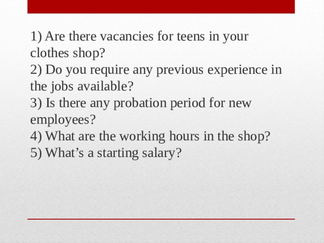 1) Are there vacancies for teens in your clothes shop?  2) Do you require any previous experience in the jobs available?  3) Is there any probation period for new employees?  4) What are the working hours in the shop?  5) What’s a starting salary? 