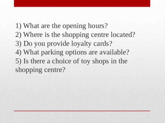 1) What are the opening hours?  2) Where is the shopping centre located?  3) Do you provide loyalty cards?  4) What parking options are available?  5) Is there a choice of toy shops in the shopping centre? 