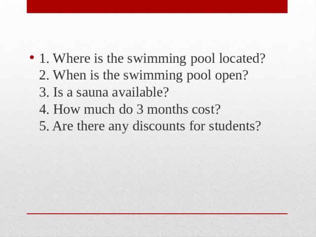 1. Where is the swimming pool located?  2. When is the swimming pool open?  3. Is a sauna available?  4. How much do 3 months cost?  5. Are there any discounts for students? 