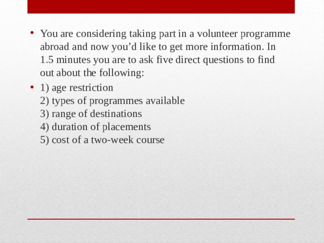 You are considering taking part in a volunteer programme abroad and now you’d like to get more information. In 1.5 minutes you are to ask five direct questions to find out about the following: 1) age restriction  2) types of programmes available  3) range of destinations  4) duration of placements  5) cost of a two-week course 