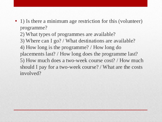 1) Is there a minimum age restriction for this (volunteer) programme?  2) What types of programmes are available?  3) Where can I go? / What destinations are available?  4) How long is the programme? / How long do placements last? / How long does the programme last?  5) How much does a two-week course cost? / How much should I pay for a two-week course? / What are the costs involved? 