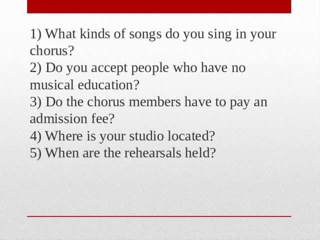 1) What kinds of songs do you sing in your chorus?  2) Do you accept people who have no musical education?  3) Do the chorus members have to pay an admission fee?  4) Where is your studio located?  5) When are the rehearsals held? 