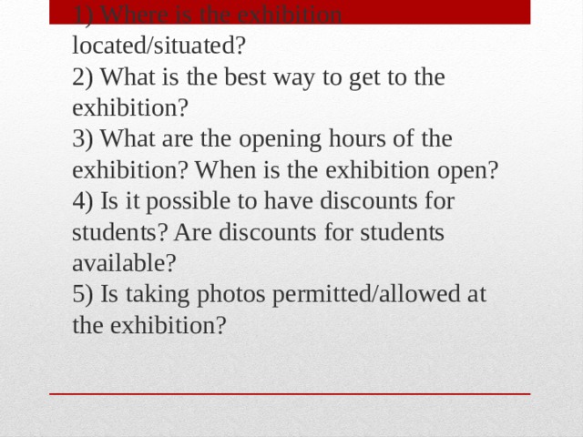 1) Where is the exhibition located/situated?  2) What is the best way to get to the exhibition?  3) What are the opening hours of the exhibition? When is the exhibition open?  4) Is it possible to have discounts for students? Are discounts for students available?  5) Is taking photos permitted/allowed at the exhibition? 